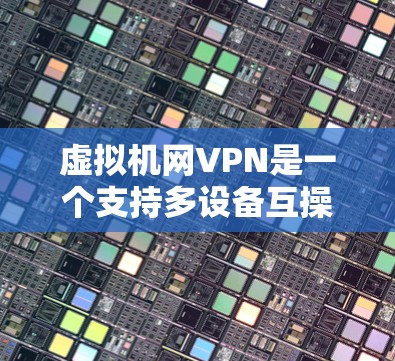 虚拟机网VPN是一个支持多设备互操作性、多设备共享的网络环境，通过物理网络与虚拟机中的设备进行数据同步，提供多样化的安全性、加密方式和端口互操作性。以下是对虚拟机网VPN的详细总结