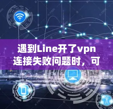 遇到Line开了vpn连接失败问题时，可以按照以下步骤进行检查和解决