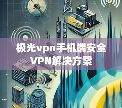 极光vpn手机端安全VPN解决方案 极光vpn手机端安全VPN解决方案