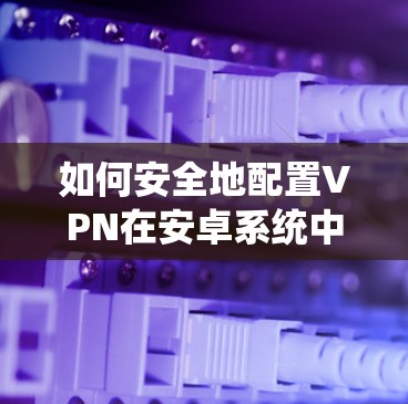 如何安全地配置VPN在安卓系统中