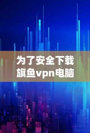 为了安全下载旗鱼vpn电脑版，建议按照以下步骤进行操作