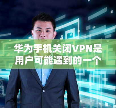 华为手机关闭VPN是用户可能遇到的一个问题，通常涉及以下几个方面的原因和解决方法