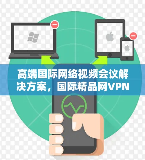 高端国际网络视频会议解决方案,国际精品网VPN的优势与选择 高端国际网络视频会议解决方案,国际精品网VPN的优势与选择