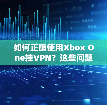 如何正确使用Xbox One挂VPN？这些问题你可能不知道