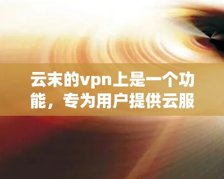 云末的vpn上是一个功能，专为用户提供云服务配置和管理的工具。以下是详细的步骤和解释