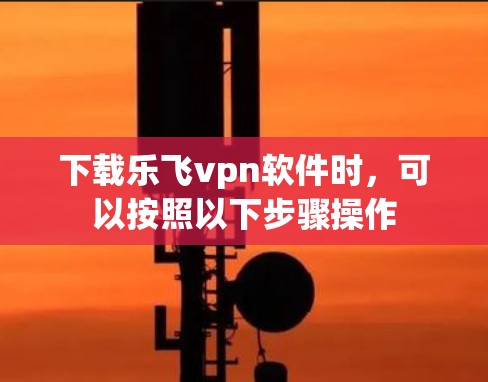 下载乐飞vpn软件时，可以按照以下步骤操作