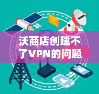 沃商店创建不了VPN的问题可能涉及多个因素，包括平台限制、功能更新、用户操作、软件兼容性、个人信息、设备配置以及额外功能设置。为解决这一问题，建议以下步骤