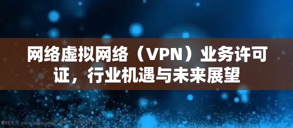 网络虚拟网络（VPN）业务许可证，行业机遇与未来展望