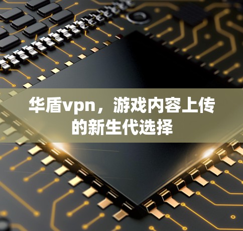 华盾vpn，游戏内容上传的新生代选择