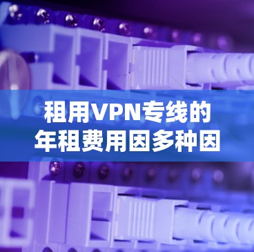 租用VPN专线的年租费用因多种因素而有所不同，以下是一些影响年租费用的主要因素和可能的年租费用范围