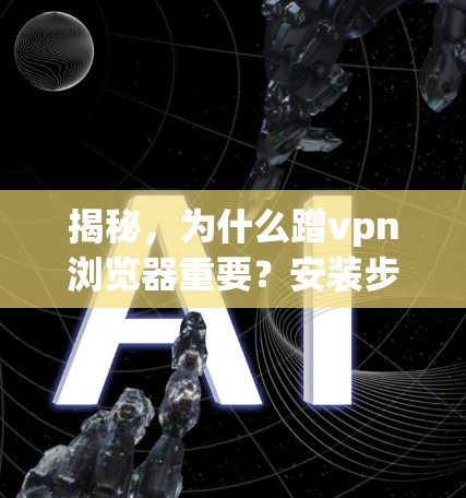 揭秘，为什么蹭vpn浏览器重要？安装步骤及注意事项