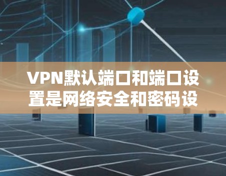 VPN默认端口和端口设置是网络安全和密码设置的重要部分，以下是逐步的解释