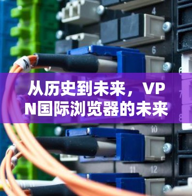 从历史到未来,VPN国际浏览器的未来展望 从历史到未来,VPN国际浏览器的未来展望