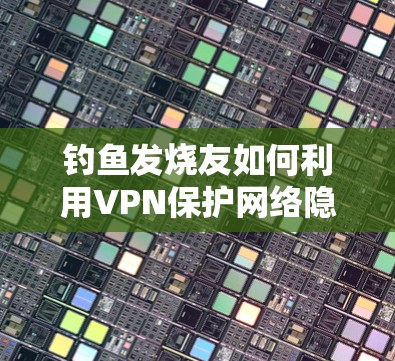 钓鱼发烧友如何利用VPN保护网络隐私 钓鱼发烧友如何利用VPN保护网络隐私
