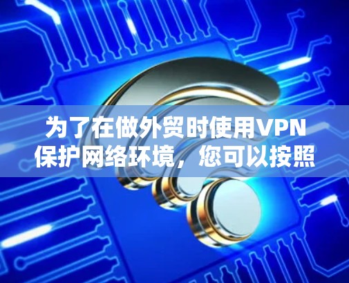 为了在做外贸时使用VPN保护网络环境,您可以按照以下步骤进行操作 为了在做外贸时使用VPN保护网络环境,您可以按照以下步骤进行操作