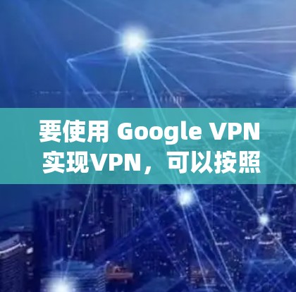 要使用 Google VPN 实现VPN，可以按照以下步骤进行操作