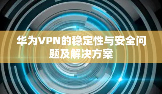 华为VPN的稳定性与安全问题及解决方案