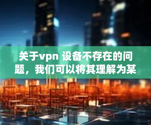 关于vpn 设备不存在的问题，我们可以将其理解为某个特定的VPN设备或服务在使用过程中遇到问题，导致设备无法正常运行或使用。为了解决这个问题，可以采取以下步骤