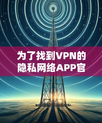 为了找到VPN的隐私网络APP官网,可以按照以下步骤进行 为了找到VPN的隐私网络APP官网,可以按照以下步骤进行