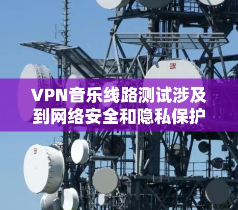 VPN音乐线路测试涉及到网络安全和隐私保护，建议您在进行测试前做好以下准备