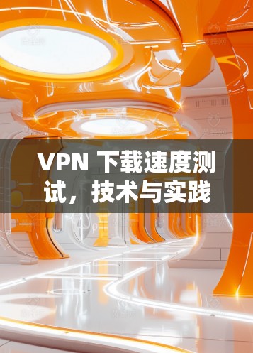 VPN 下载速度测试，技术与实践的双重维度