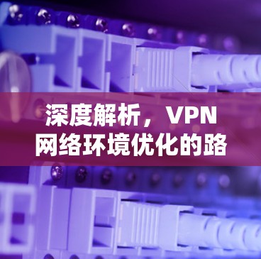 深度解析,VPN网络环境优化的路径与建议 深度解析,VPN网络环境优化的路径与建议