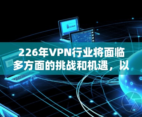 226年VPN行业将面临多方面的挑战和机遇，以下是其发展的关键因素