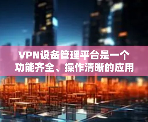 VPN设备管理平台是一个功能齐全、操作清晰的应用程序，帮助用户管理他们连接的VPN设备，维护网络安全。以下是对该平台的详细介绍