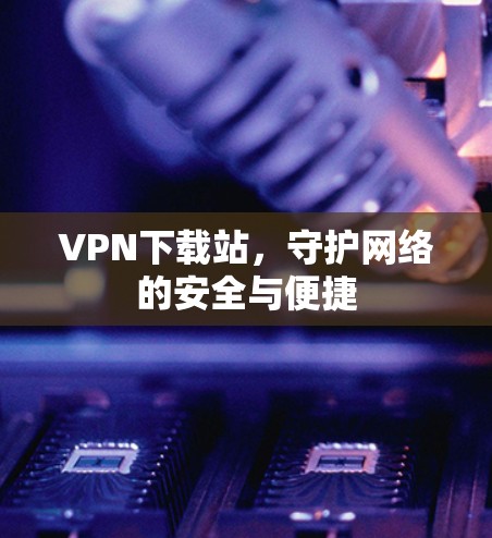 VPN下载站,守护网络的安全与便捷 VPN下载站,守护网络的安全与便捷