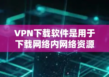 VPN下载软件是用于下载网络内网络资源的工具，这些软件通常需要在特定的网络上运行，用户需要拥有一台连接到该网络的设备。以下是几种常见的VPN下载软件推荐，这些软件可以帮助用户下载内部资源