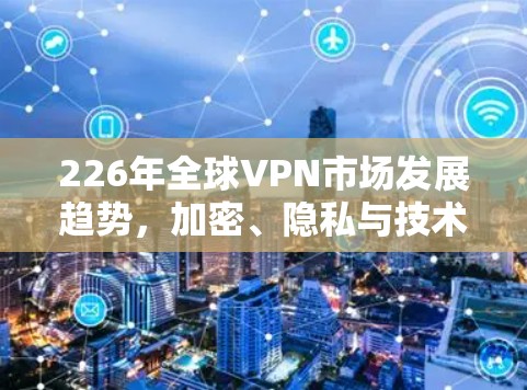 226年全球VPN市场发展趋势，加密、隐私与技术创新