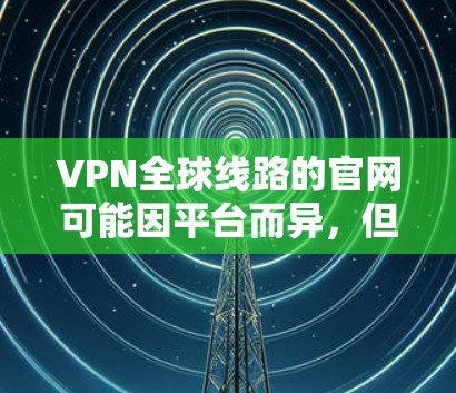 VPN全球线路的官网可能因平台而异，但以下是一些常见的VPN全球线路的官方网站和联系方式，供您参考