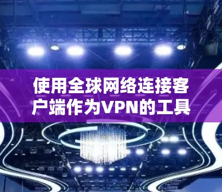 使用全球网络连接客户端作为VPN的工具，是一个综合考虑多个因素的决策过程。以下是根据您的需求总结的建议