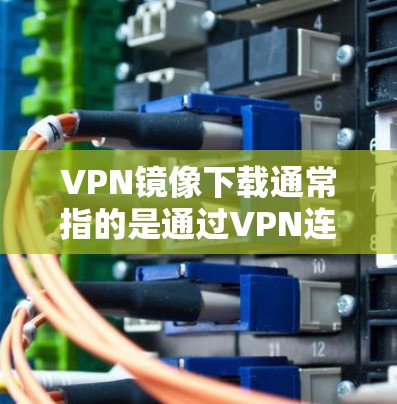 VPN镜像下载通常指的是通过VPN连接到其他用户分享的资源，例如电影、音乐、视频等。以下是一些可能的解决方法和注意事项，帮助您在VPN镜像下载中顺利进行