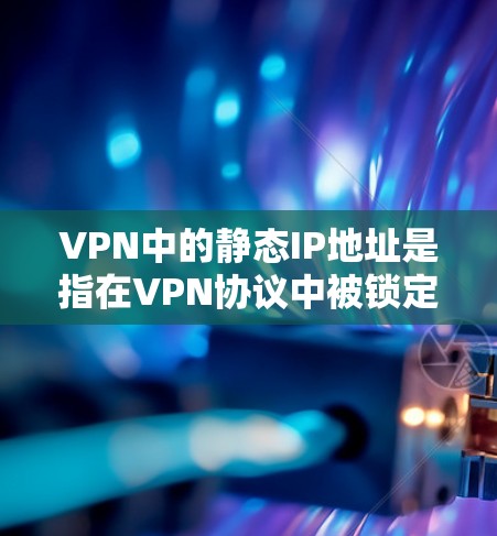 VPN中的静态IP地址是指在VPN协议中被锁定的IP地址，用户一旦连接，地址就固定，无法更改。以下是关于如何设置和管理静态IP地址的步骤和信息
