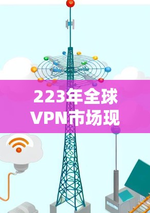 223年全球VPN市场现状分析及未来趋势，数字时代的最佳选择