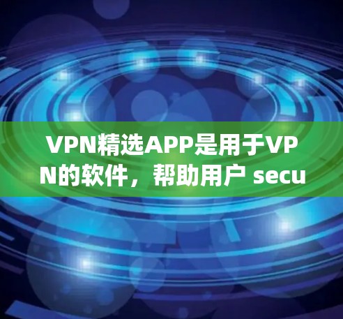VPN精选APP是用于VPN的软件，帮助用户 securely访问互联网。以下是一些知名的VPNAPP及其特点