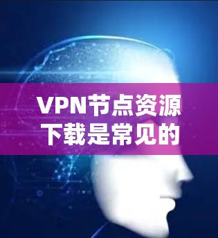 VPN节点资源下载是常见的网络使用方式，但需要注意以下几点