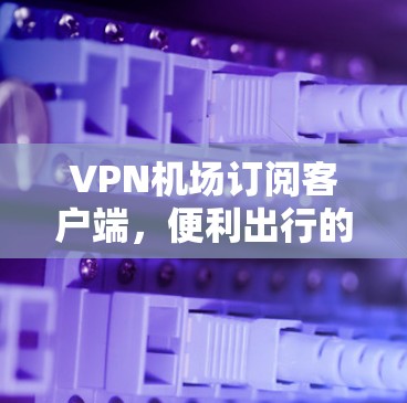 VPN机场订阅客户端，便利出行的另一层安全屏障