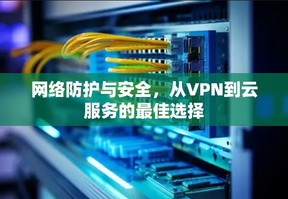 网络防护与安全,从VPN到云服务的最佳选择 网络防护与安全,从VPN到云服务的最佳选择
