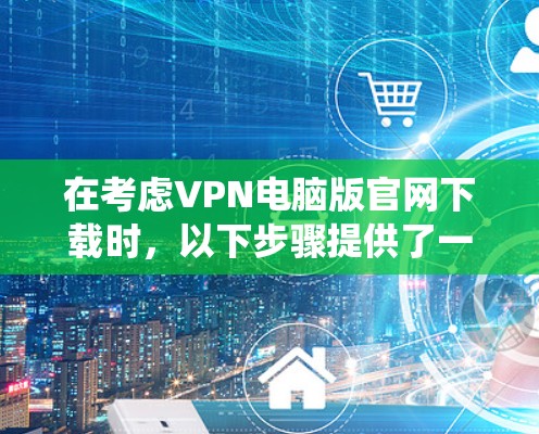 在考虑VPN电脑版官网下载时，以下步骤提供了一种系统的、安全可靠的下载流程