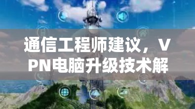 通信工程师建议,VPN电脑升级技术解析 通信工程师建议,VPN电脑升级技术解析