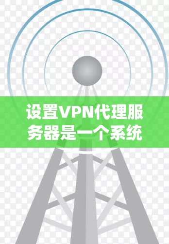 设置VPN代理服务器是一个系统性的过程，需要按照以下步骤进行，确保连接安全和高效
