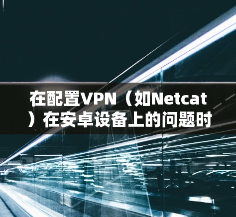 在配置VPN（如Netcat）在安卓设备上的问题时，以下是一些常见的步骤和注意事项，帮助你顺利配置