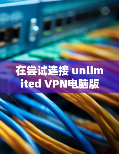 在尝试连接 unlimited VPN电脑版 时遇到连接问题，可以按照以下步骤进行排查和解决