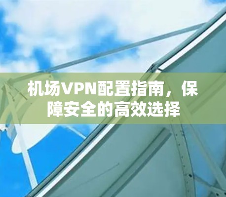 机场VPN配置指南，保障安全的高效选择