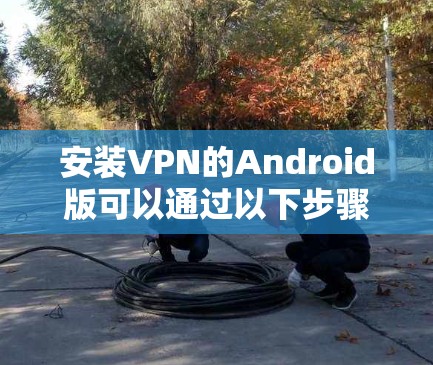 安装VPN的Android版可以通过以下步骤进行操作