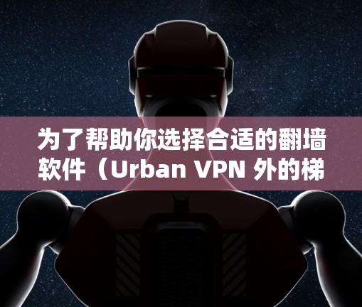 为了帮助你选择合适的翻墙软件（Urban VPN 外的梯子工具）以下是详细的分析和推荐
